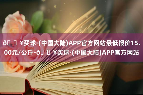 🔥买球·(中国大陆)APP官方网站最低报价15.00元/公斤-🔥买球·(中国大陆)APP官方网站