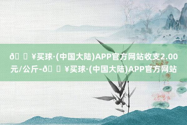 🔥买球·(中国大陆)APP官方网站收支2.00元/公斤-🔥买球·(中国大陆)APP官方网站