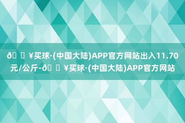 🔥买球·(中国大陆)APP官方网站出入11.70元/公斤-🔥买球·(中国大陆)APP官方网站