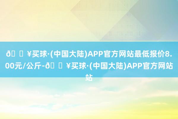 🔥买球·(中国大陆)APP官方网站最低报价8.00元/公斤-🔥买球·(中国大陆)APP官方网站