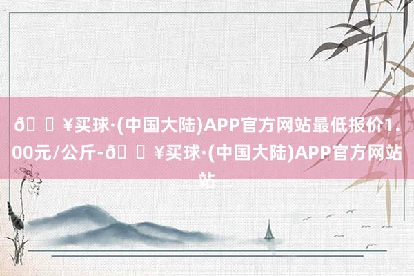 🔥买球·(中国大陆)APP官方网站最低报价1.00元/公斤-🔥买球·(中国大陆)APP官方网站