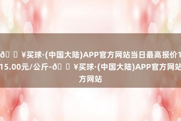 🔥买球·(中国大陆)APP官方网站当日最高报价115.00元/公斤-🔥买球·(中国大陆)APP官方网站