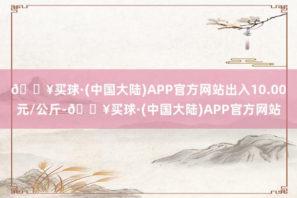 🔥买球·(中国大陆)APP官方网站出入10.00元/公斤-🔥买球·(中国大陆)APP官方网站