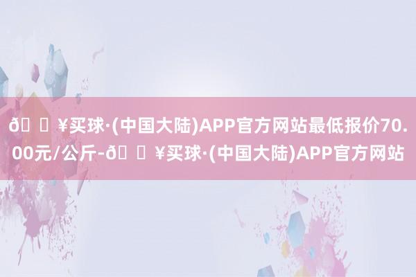 🔥买球·(中国大陆)APP官方网站最低报价70.00元/公斤-🔥买球·(中国大陆)APP官方网站