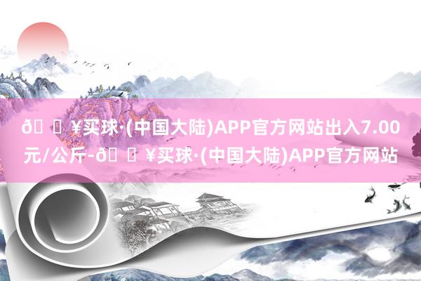 🔥买球·(中国大陆)APP官方网站出入7.00元/公斤-🔥买球·(中国大陆)APP官方网站