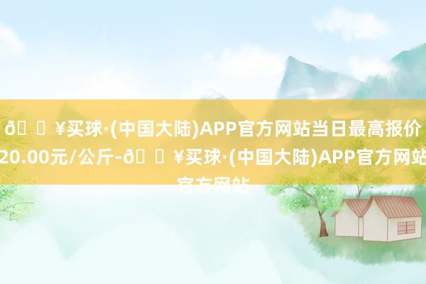 🔥买球·(中国大陆)APP官方网站当日最高报价20.00元/公斤-🔥买球·(中国大陆)APP官方网站