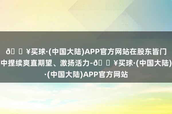 🔥买球·(中国大陆)APP官方网站在股东皆门乡村全面振兴中捏续爽直期望、激扬活力-🔥买球·(中国大陆)APP官方网站