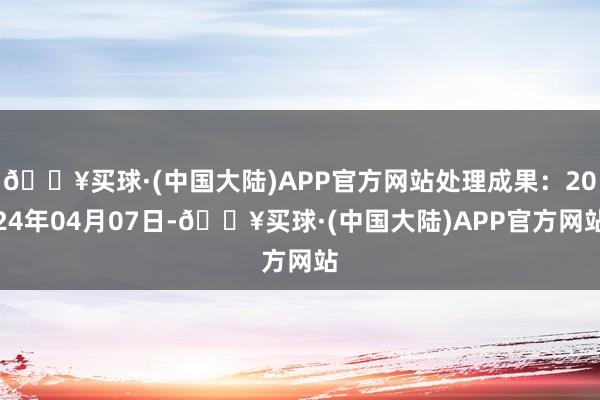 🔥买球·(中国大陆)APP官方网站处理成果：2024年04月07日-🔥买球·(中国大陆)APP官方网站