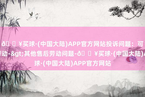 🔥买球·(中国大陆)APP官方网站投诉问题：可能存在售后劳动->其他售后劳动问题-🔥买球·(中国大陆)APP官方网站