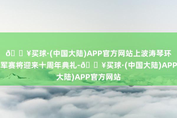 🔥买球·(中国大陆)APP官方网站上波涛琴环球马术冠军赛将迎来十周年典礼-🔥买球·(中国大陆)APP官方网站