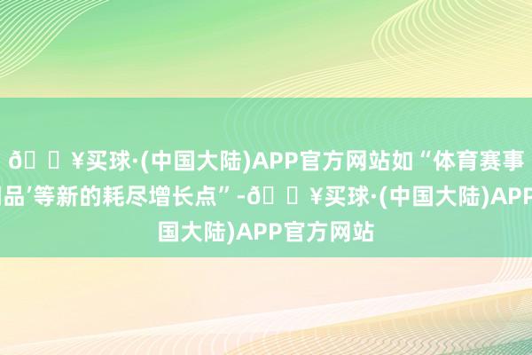 🔥买球·(中国大陆)APP官方网站如“体育赛事、国货‘潮品’等新的耗尽增长点”-🔥买球·(中国大陆)APP官方网站