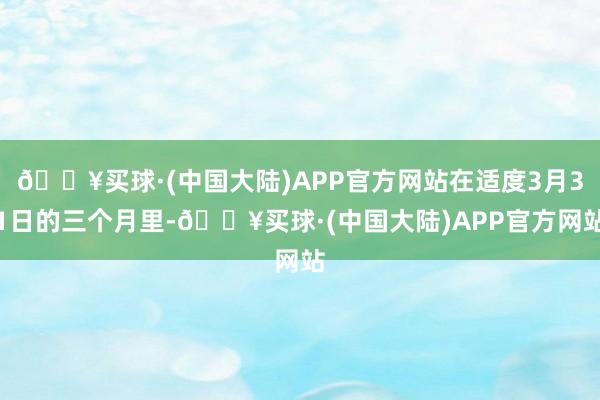 🔥买球·(中国大陆)APP官方网站在适度3月31日的三个月里-🔥买球·(中国大陆)APP官方网站