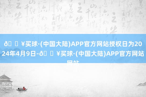 🔥买球·(中国大陆)APP官方网站授权日为2024年4月9日-🔥买球·(中国大陆)APP官方网站