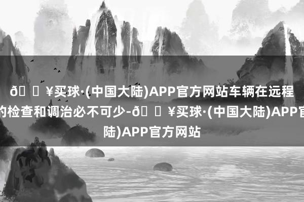 🔥买球·(中国大陆)APP官方网站车辆在远程出行前的检查和调治必不可少-🔥买球·(中国大陆)APP官方网站