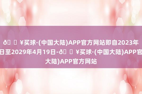 🔥买球·(中国大陆)APP官方网站即自2023年4月20日至2029年4月19日-🔥买球·(中国大陆)APP官方网站