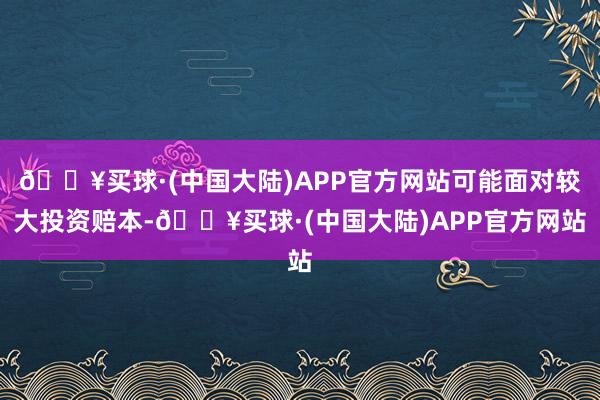 🔥买球·(中国大陆)APP官方网站可能面对较大投资赔本-🔥买球·(中国大陆)APP官方网站