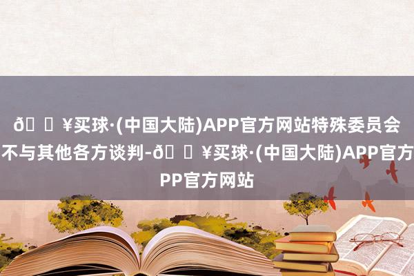 🔥买球·(中国大陆)APP官方网站特殊委员会聘请不与其他各方谈判-🔥买球·(中国大陆)APP官方网站