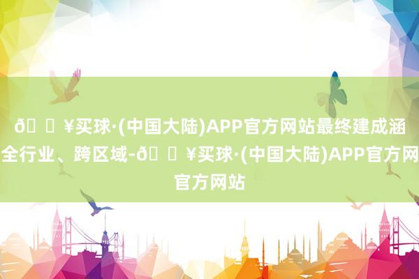 🔥买球·(中国大陆)APP官方网站最终建成涵盖全行业、跨区域-🔥买球·(中国大陆)APP官方网站