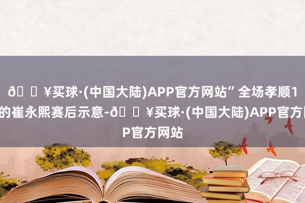 🔥买球·(中国大陆)APP官方网站”全场孝顺17分的崔永熙赛后示意-🔥买球·(中国大陆)APP官方网站