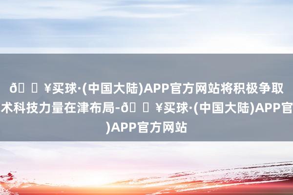 🔥买球·(中国大陆)APP官方网站将积极争取国度战术科技力量在津布局-🔥买球·(中国大陆)APP官方网站