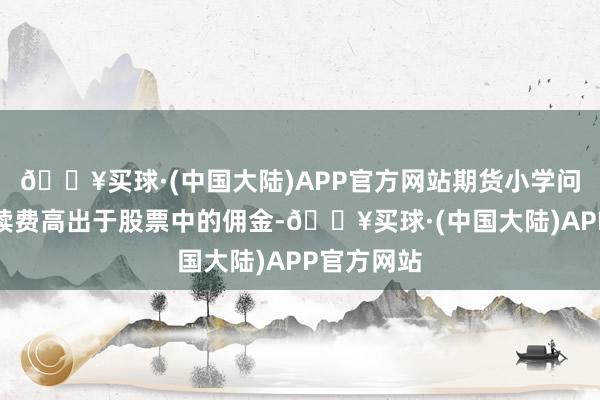 🔥买球·(中国大陆)APP官方网站期货小学问：期货手续费高出于股票中的佣金-🔥买球·(中国大陆)APP官方网站