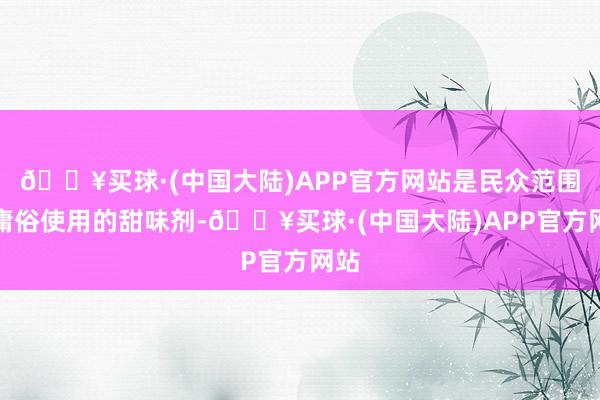 🔥买球·(中国大陆)APP官方网站是民众范围内庸俗使用的甜味剂-🔥买球·(中国大陆)APP官方网站