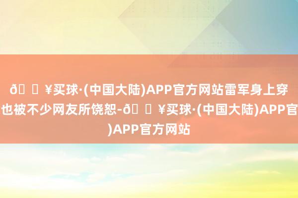 🔥买球·(中国大陆)APP官方网站雷军身上穿的一稔也被不少网友所饶恕-🔥买球·(中国大陆)APP官方网站