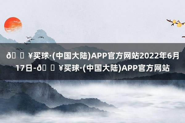 🔥买球·(中国大陆)APP官方网站2022年6月17日-🔥买球·(中国大陆)APP官方网站