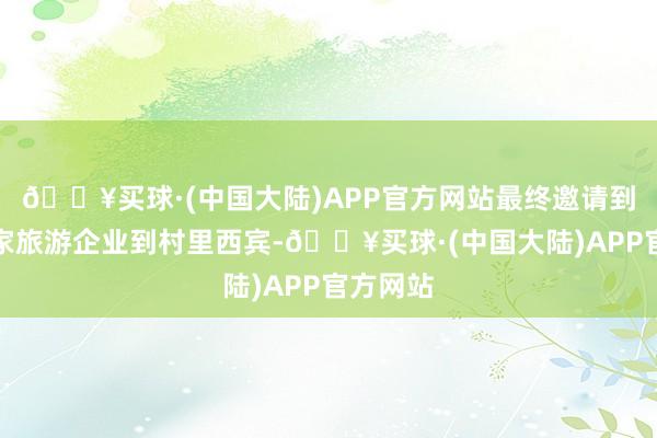 🔥买球·(中国大陆)APP官方网站最终邀请到许昌一家旅游企业到村里西宾-🔥买球·(中国大陆)APP官方网站