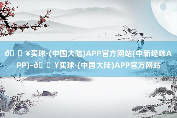 🔥买球·(中国大陆)APP官方网站(中新经纬APP)-🔥买球·(中国大陆)APP官方网站