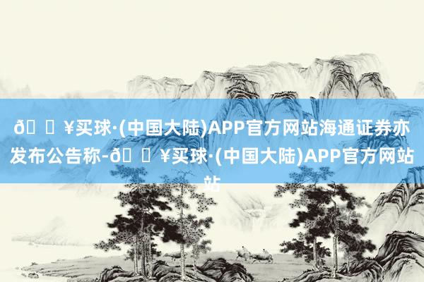 🔥买球·(中国大陆)APP官方网站海通证券亦发布公告称-🔥买球·(中国大陆)APP官方网站