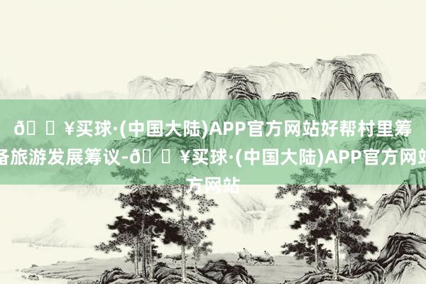 🔥买球·(中国大陆)APP官方网站好帮村里筹备旅游发展筹议-🔥买球·(中国大陆)APP官方网站