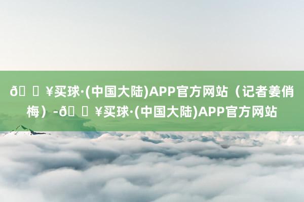 🔥买球·(中国大陆)APP官方网站（记者姜俏梅）-🔥买球·(中国大陆)APP官方网站