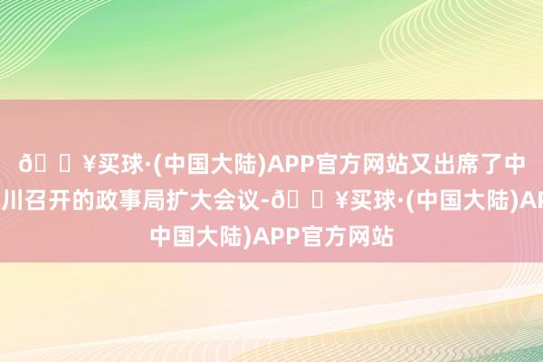 🔥买球·(中国大陆)APP官方网站又出席了中共中央在洛川召开的政事局扩大会议-🔥买球·(中国大陆)APP官方网站