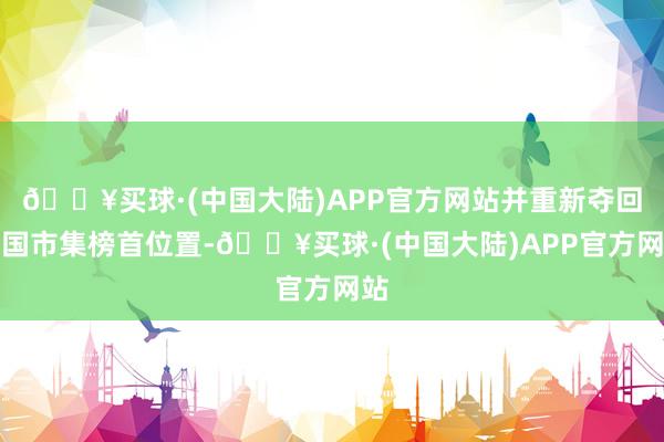 🔥买球·(中国大陆)APP官方网站并重新夺回中国市集榜首位置-🔥买球·(中国大陆)APP官方网站