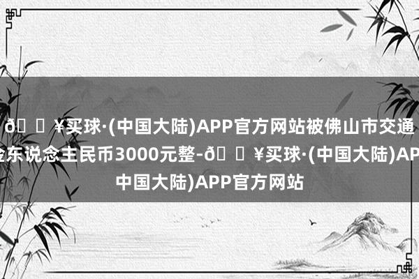 🔥买球·(中国大陆)APP官方网站被佛山市交通输送局罚金东说念主民币3000元整-🔥买球·(中国大陆)APP官方网站