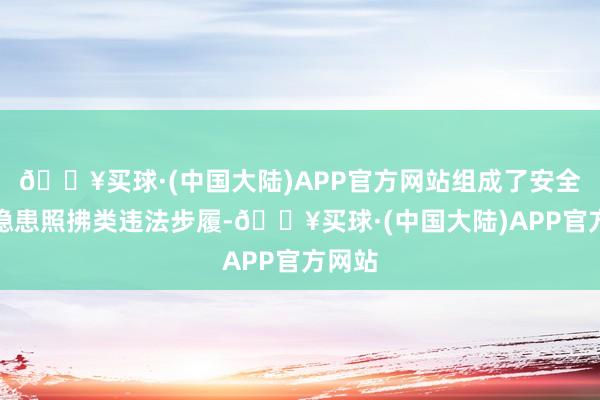 🔥买球·(中国大陆)APP官方网站组成了安全分娩隐患照拂类违法步履-🔥买球·(中国大陆)APP官方网站