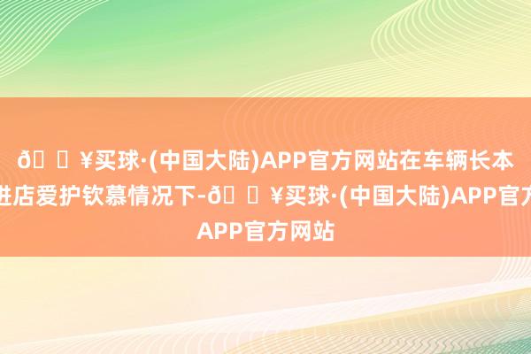 🔥买球·(中国大陆)APP官方网站在车辆长本事未进店爱护钦慕情况下-🔥买球·(中国大陆)APP官方网站