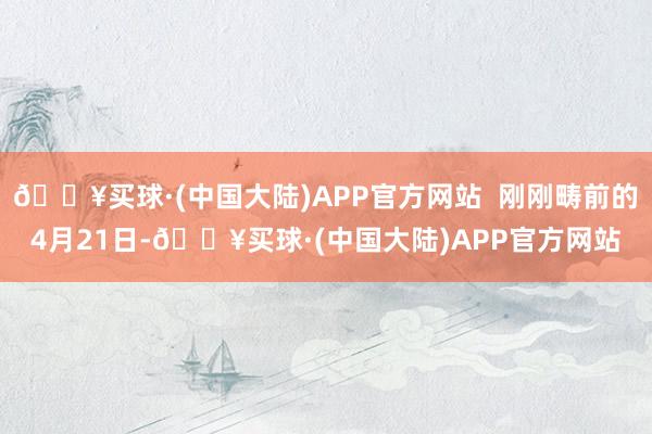 🔥买球·(中国大陆)APP官方网站  刚刚畴前的4月21日-🔥买球·(中国大陆)APP官方网站