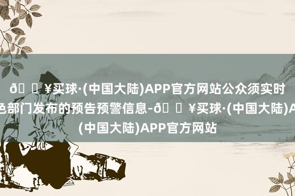 🔥买球·(中国大陆)APP官方网站公众须实时存眷当地景色部门发布的预告预警信息-🔥买球·(中国大陆)APP官方网站