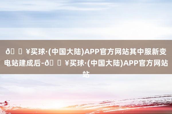 🔥买球·(中国大陆)APP官方网站其中服新变电站建成后-🔥买球·(中国大陆)APP官方网站