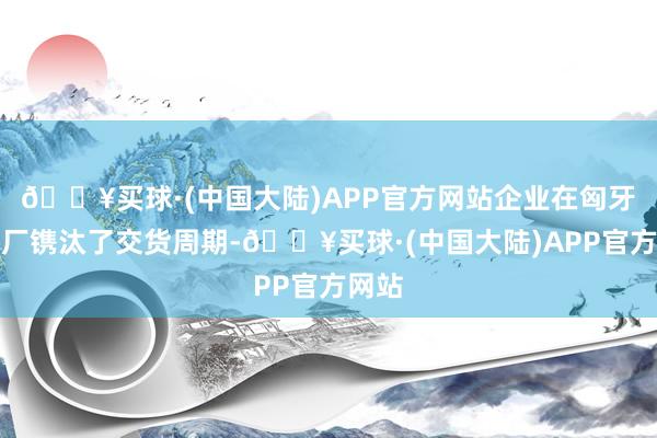 🔥买球·(中国大陆)APP官方网站企业在匈牙利设厂镌汰了交货周期-🔥买球·(中国大陆)APP官方网站