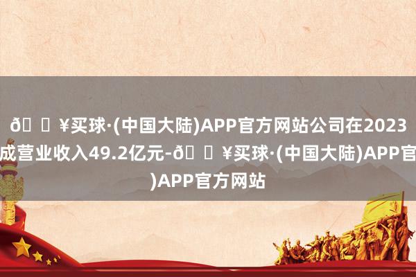 🔥买球·(中国大陆)APP官方网站公司在2023年度达成营业收入49.2亿元-🔥买球·(中国大陆)APP官方网站