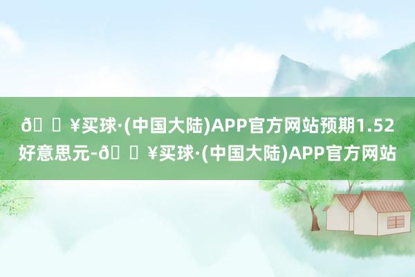 🔥买球·(中国大陆)APP官方网站预期1.52好意思元-🔥买球·(中国大陆)APP官方网站