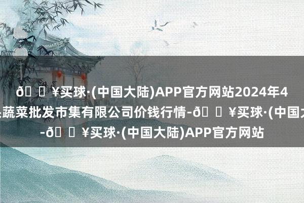 🔥买球·(中国大陆)APP官方网站2024年4月24日青岛东庄头蔬菜批发市集有限公司价钱行情-🔥买球·(中国大陆)APP官方网站