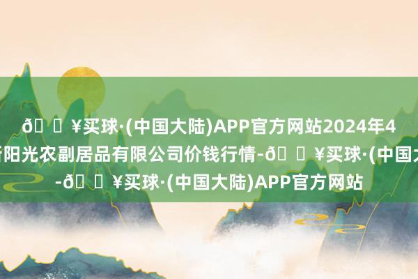 🔥买球·(中国大陆)APP官方网站2024年4月24日陕西咸阳新阳光农副居品有限公司价钱行情-🔥买球·(中国大陆)APP官方网站