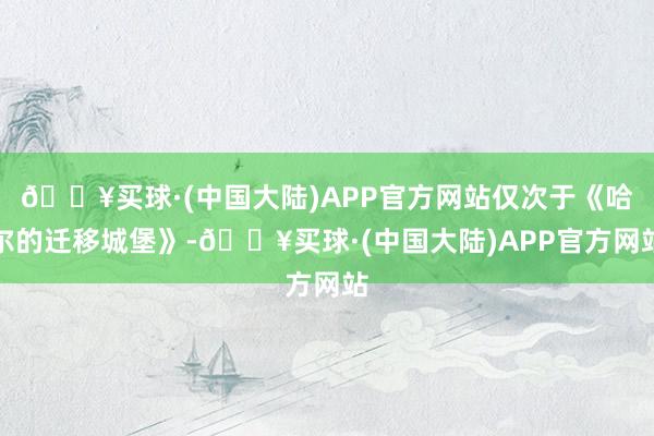 🔥买球·(中国大陆)APP官方网站仅次于《哈尔的迁移城堡》-🔥买球·(中国大陆)APP官方网站