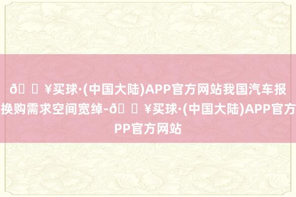 🔥买球·(中国大陆)APP官方网站我国汽车报废、换购需求空间宽绰-🔥买球·(中国大陆)APP官方网站