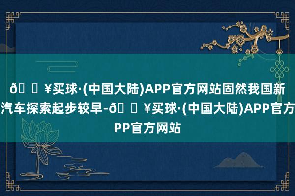 🔥买球·(中国大陆)APP官方网站固然我国新动力汽车探索起步较早-🔥买球·(中国大陆)APP官方网站