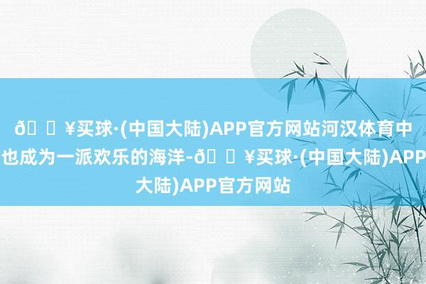 🔥买球·(中国大陆)APP官方网站河汉体育中心体育馆也成为一派欢乐的海洋-🔥买球·(中国大陆)APP官方网站